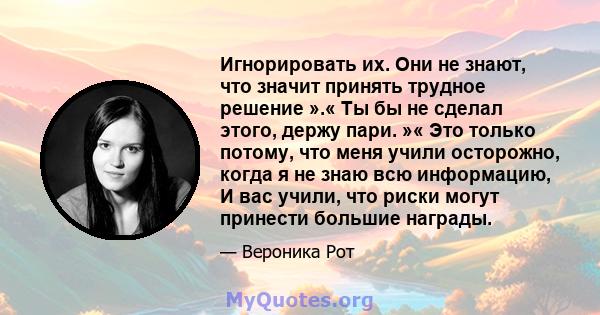 Игнорировать их. Они не знают, что значит принять трудное решение ».« Ты бы не сделал этого, держу пари. »« Это только потому, что меня учили осторожно, когда я не знаю всю информацию, И вас учили, что риски могут