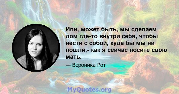 Или, может быть, мы сделаем дом где-то внутри себя, чтобы нести с собой, куда бы мы ни пошли,- как я сейчас носите свою мать.