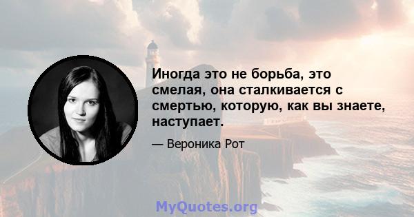 Иногда это не борьба, это смелая, она сталкивается с смертью, которую, как вы знаете, наступает.