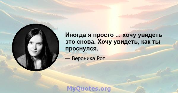 Иногда я просто ... хочу увидеть это снова. Хочу увидеть, как ты проснулся.