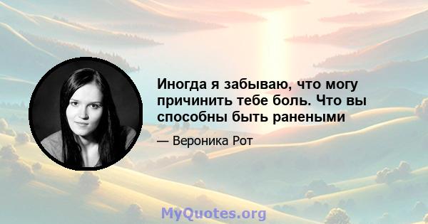 Иногда я забываю, что могу причинить тебе боль. Что вы способны быть ранеными