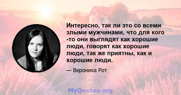 Интересно, так ли это со всеми злыми мужчинами, что для кого -то они выглядят как хорошие люди, говорят как хорошие люди, так же приятны, как и хорошие люди.