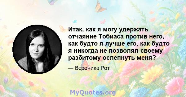 Итак, как я могу удержать отчаяние Тобиаса против него, как будто я лучше его, как будто я никогда не позволял своему разбитому ослепнуть меня?