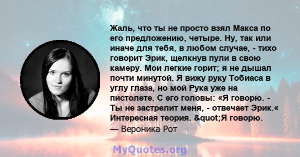 Жаль, что ты не просто взял Макса по его предложению, четыре. Ну, так или иначе для тебя, в любом случае, - тихо говорит Эрик, щелкнув пули в свою камеру. Мои легкие горит; я не дышал почти минутой. Я вижу руку Тобиаса