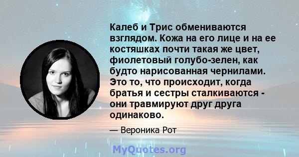 Калеб и Трис обмениваются взглядом. Кожа на его лице и на ее костяшках почти такая же цвет, фиолетовый голубо-зелен, как будто нарисованная чернилами. Это то, что происходит, когда братья и сестры сталкиваются - они