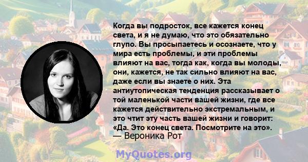 Когда вы подросток, все кажется конец света, и я не думаю, что это обязательно глупо. Вы просыпаетесь и осознаете, что у мира есть проблемы, и эти проблемы влияют на вас, тогда как, когда вы молоды, они, кажется, не так 