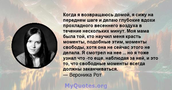 Когда я возвращаюсь домой, я сижу на переднем шаге и делаю глубокие вдохи прохладного весеннего воздуха в течение нескольких минут. Моя мама была той, кто научил меня красть моменты, подобные этим, моменты свободы, хотя 