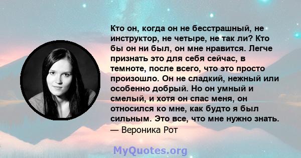 Кто он, когда он не бесстрашный, не инструктор, не четыре, не так ли? Кто бы он ни был, он мне нравится. Легче признать это для себя сейчас, в темноте, после всего, что это просто произошло. Он не сладкий, нежный или