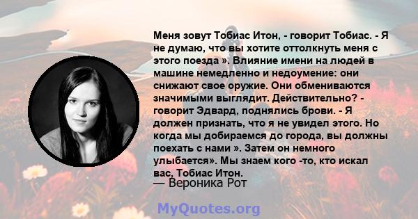 Меня зовут Тобиас Итон, - говорит Тобиас. - Я не думаю, что вы хотите оттолкнуть меня с этого поезда ». Влияние имени на людей в машине немедленно и недоумение: они снижают свое оружие. Они обмениваются значимыми