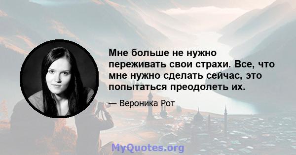 Мне больше не нужно переживать свои страхи. Все, что мне нужно сделать сейчас, это попытаться преодолеть их.