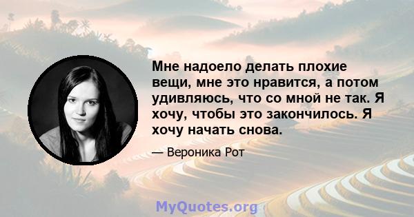 Мне надоело делать плохие вещи, мне это нравится, а потом удивляюсь, что со мной не так. Я хочу, чтобы это закончилось. Я хочу начать снова.