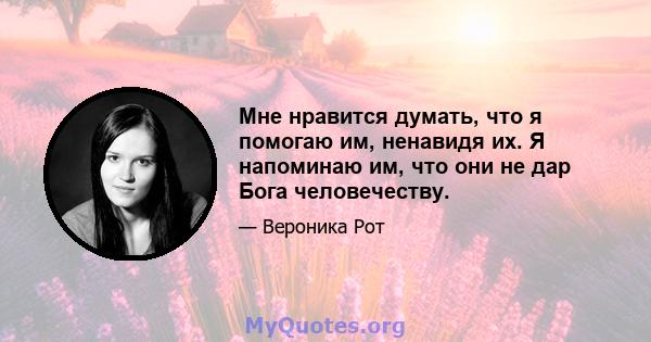 Мне нравится думать, что я помогаю им, ненавидя их. Я напоминаю им, что они не дар Бога человечеству.