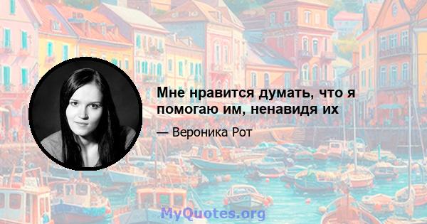 Мне нравится думать, что я помогаю им, ненавидя их