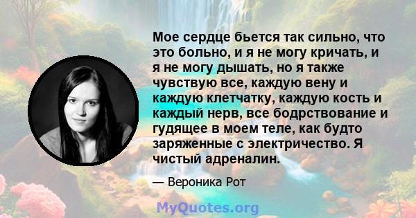 Мое сердце бьется так сильно, что это больно, и я не могу кричать, и я не могу дышать, но я также чувствую все, каждую вену и каждую клетчатку, каждую кость и каждый нерв, все бодрствование и гудящее в моем теле, как