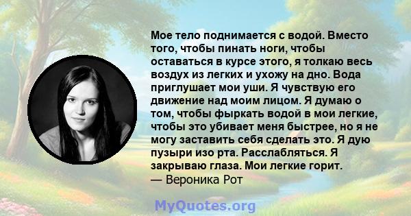 Мое тело поднимается с водой. Вместо того, чтобы пинать ноги, чтобы оставаться в курсе этого, я толкаю весь воздух из легких и ухожу на дно. Вода приглушает мои уши. Я чувствую его движение над моим лицом. Я думаю о