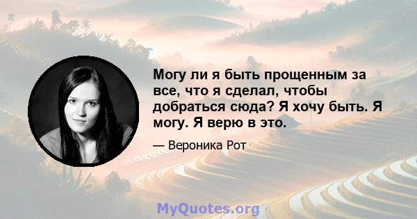 Могу ли я быть прощенным за все, что я сделал, чтобы добраться сюда? Я хочу быть. Я могу. Я верю в это.