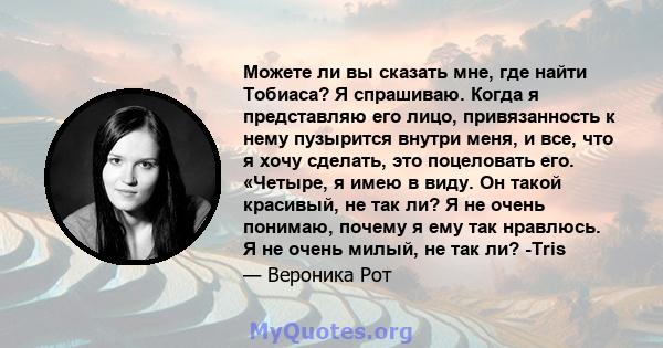 Можете ли вы сказать мне, где найти Тобиаса? Я спрашиваю. Когда я представляю его лицо, привязанность к нему пузырится внутри меня, и все, что я хочу сделать, это поцеловать его. «Четыре, я имею в виду. Он такой