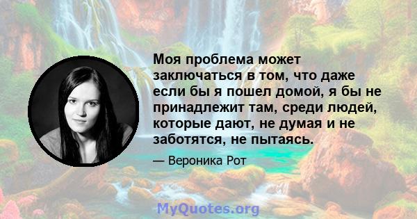 Моя проблема может заключаться в том, что даже если бы я пошел домой, я бы не принадлежит там, среди людей, которые дают, не думая и не заботятся, не пытаясь.