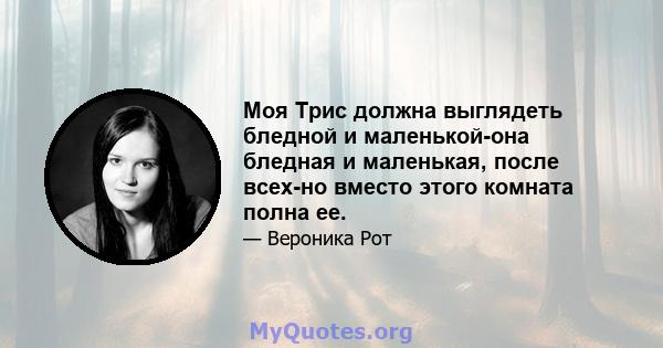 Моя Трис должна выглядеть бледной и маленькой-она бледная и маленькая, после всех-но вместо этого комната полна ее.