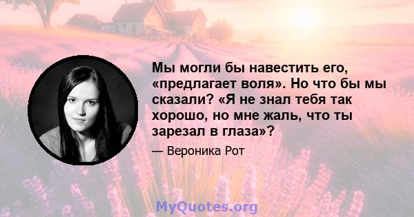 Мы могли бы навестить его, «предлагает воля». Но что бы мы сказали? «Я не знал тебя так хорошо, но мне жаль, что ты зарезал в глаза»?