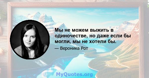 Мы не можем выжить в одиночестве, но даже если бы могли, мы не хотели бы.