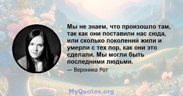 Мы не знаем, что произошло там, так как они поставили нас сюда, или сколько поколений жили и умерли с тех пор, как они это сделали. Мы могли быть последними людьми.