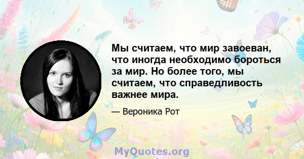 Мы считаем, что мир завоеван, что иногда необходимо бороться за мир. Но более того, мы считаем, что справедливость важнее мира.