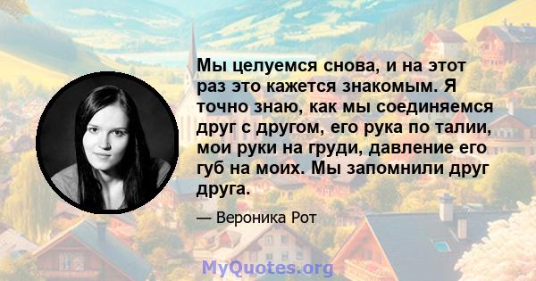 Мы целуемся снова, и на этот раз это кажется знакомым. Я точно знаю, как мы соединяемся друг с другом, его рука по талии, мои руки на груди, давление его губ на моих. Мы запомнили друг друга.