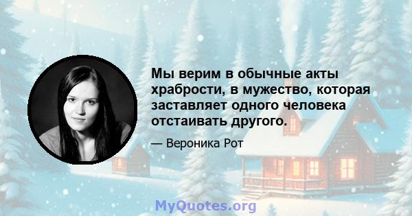 Мы верим в обычные акты храбрости, в мужество, которая заставляет одного человека отстаивать другого.