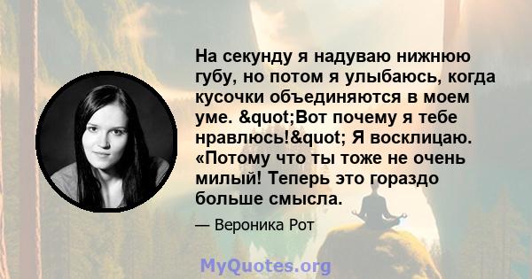 На секунду я надуваю нижнюю губу, но потом я улыбаюсь, когда кусочки объединяются в моем уме. "Вот почему я тебе нравлюсь!" Я восклицаю. «Потому что ты тоже не очень милый! Теперь это гораздо больше смысла.