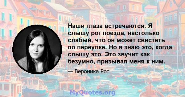 Наши глаза встречаются. Я слышу рог поезда, настолько слабый, что он может свистеть по переулке. Но я знаю это, когда слышу это. Это звучит как безумно, призывая меня к ним.