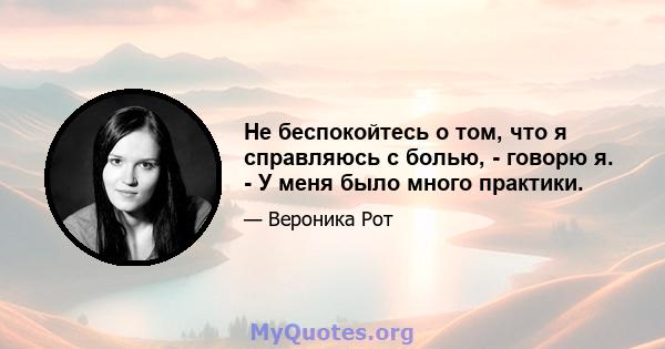 Не беспокойтесь о том, что я справляюсь с болью, - говорю я. - У меня было много практики.