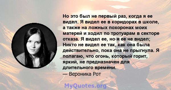 Но это был не первый раз, когда я ее видел. Я видел ее в коридорах в школе, а также на ложных похоронах моих матерей и ходил по тротуарам в секторе отказа. Я видел ее, но я ее не видел; Никто не видел ее так, как она