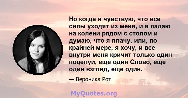 Но когда я чувствую, что все силы уходят из меня, и я падаю на колени рядом с столом и думаю, что я плачу, или, по крайней мере, я хочу, и все внутри меня кричит только один поцелуй, еще один Слово, еще один взгляд, еще 