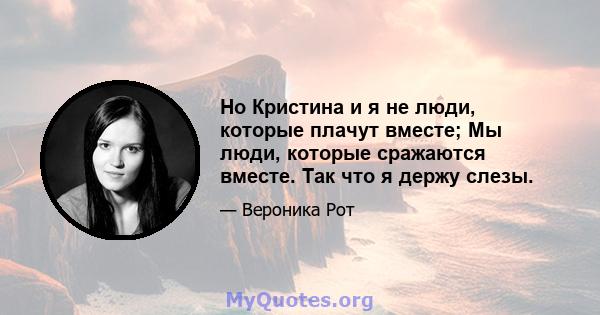 Но Кристина и я не люди, которые плачут вместе; Мы люди, которые сражаются вместе. Так что я держу слезы.