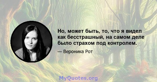 Но, может быть, то, что я видел как бесстрашный, на самом деле было страхом под контролем.