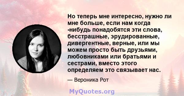 Но теперь мне интересно, нужно ли мне больше, если нам когда -нибудь понадобятся эти слова, бесстрашные, эрудированные, дивергентные, верные, или мы можем просто быть друзьями, любовниками или братьями и сестрами,