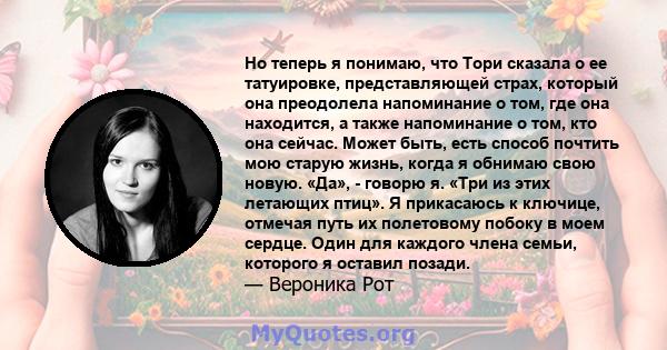 Но теперь я понимаю, что Тори сказала о ее татуировке, представляющей страх, который она преодолела напоминание о том, где она находится, а также напоминание о том, кто она сейчас. Может быть, есть способ почтить мою