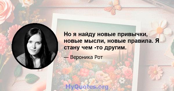 Но я найду новые привычки, новые мысли, новые правила. Я стану чем -то другим.