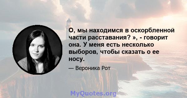 О, мы находимся в оскорбленной части расставания? », - говорит она. У меня есть несколько выборов, чтобы сказать о ее носу.