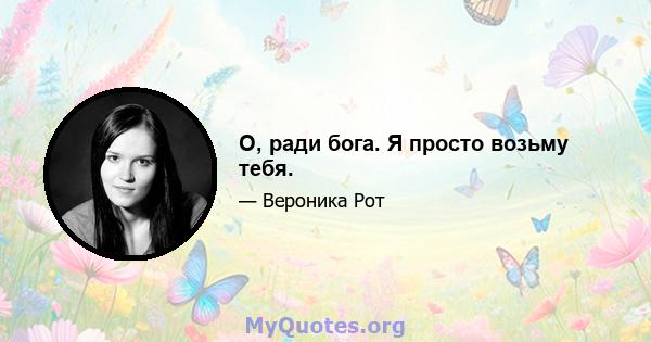 О, ради бога. Я просто возьму тебя.