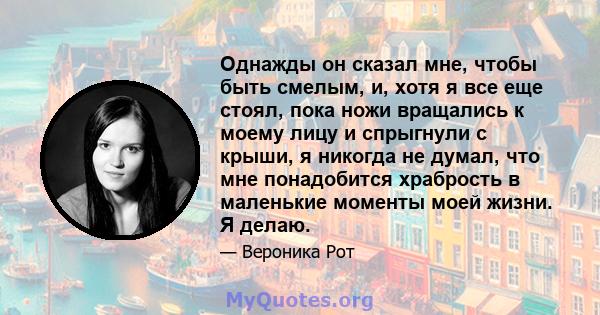 Однажды он сказал мне, чтобы быть смелым, и, хотя я все еще стоял, пока ножи вращались к моему лицу и спрыгнули с крыши, я никогда не думал, что мне понадобится храбрость в маленькие моменты моей жизни. Я делаю.