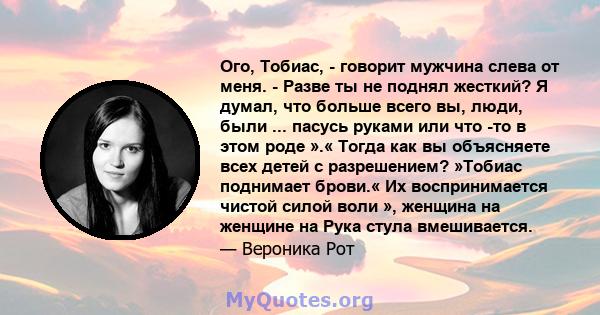 Ого, Тобиас, - говорит мужчина слева от меня. - Разве ты не поднял жесткий? Я думал, что больше всего вы, люди, были ... пасусь руками или что -то в этом роде ».« Тогда как вы объясняете всех детей с разрешением?