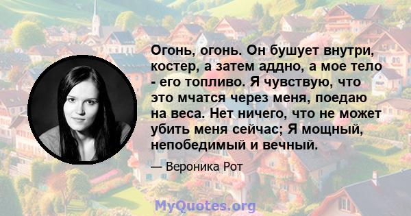 Огонь, огонь. Он бушует внутри, костер, а затем аддно, а мое тело - его топливо. Я чувствую, что это мчатся через меня, поедаю на веса. Нет ничего, что не может убить меня сейчас; Я мощный, непобедимый и вечный.