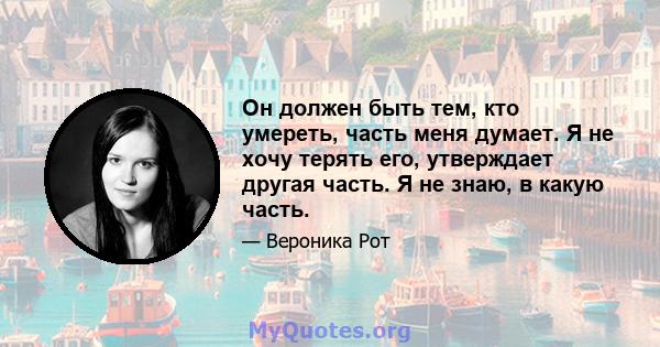 Он должен быть тем, кто умереть, часть меня думает. Я не хочу терять его, утверждает другая часть. Я не знаю, в какую часть.