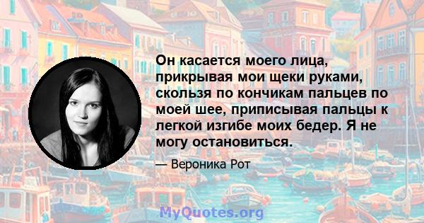 Он касается моего лица, прикрывая мои щеки руками, скользя по кончикам пальцев по моей шее, приписывая пальцы к легкой изгибе моих бедер. Я не могу остановиться.