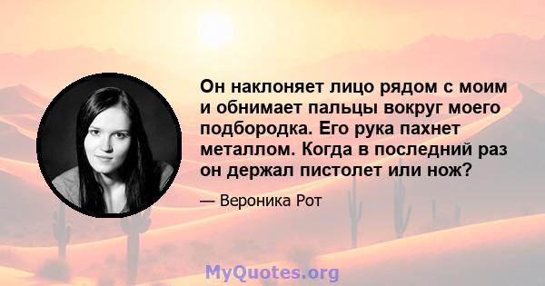 Он наклоняет лицо рядом с моим и обнимает пальцы вокруг моего подбородка. Его рука пахнет металлом. Когда в последний раз он держал пистолет или нож?