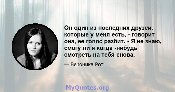 Он один из последних друзей, которые у меня есть, - говорит она, ее голос разбит. - Я не знаю, смогу ли я когда -нибудь смотреть на тебя снова.