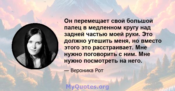 Он перемещает свой большой палец в медленном кругу над задней частью моей руки. Это должно утешить меня, но вместо этого это расстраивает. Мне нужно поговорить с ним. Мне нужно посмотреть на него.