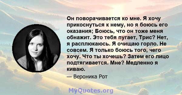 Он поворачивается ко мне. Я хочу прикоснуться к нему, но я боюсь его оказания; Боюсь, что он тоже меня обнажит. Это тебя пугает, Трис? Нет, я расплюкаюсь. Я очищаю горло. Не совсем. Я только боюсь того, чего хочу. Что